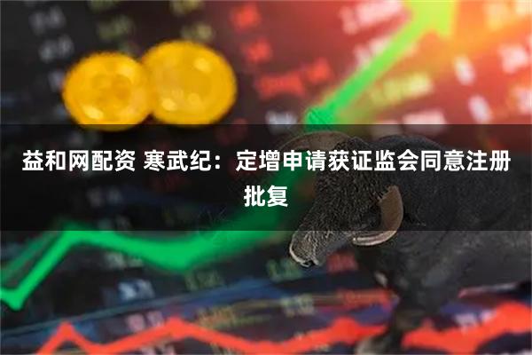 益和网配资 寒武纪：定增申请获证监会同意注册批复