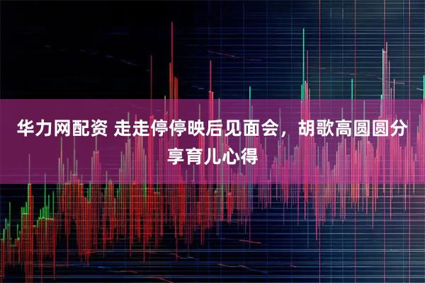 华力网配资 走走停停映后见面会，胡歌高圆圆分享育儿心得