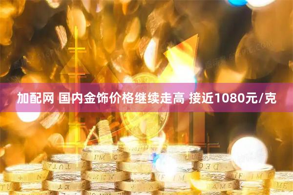 加配网 国内金饰价格继续走高 接近1080元/克