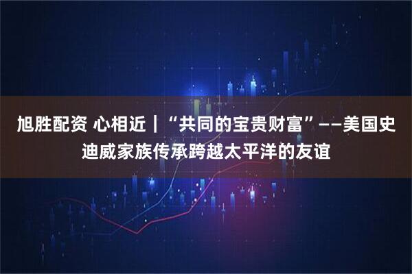 旭胜配资 心相近｜“共同的宝贵财富”——美国史迪威家族传承跨越太平洋的友谊