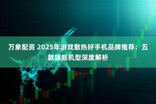 万象配资 2025年游戏散热好手机品牌推荐：五款旗舰机型深度解析