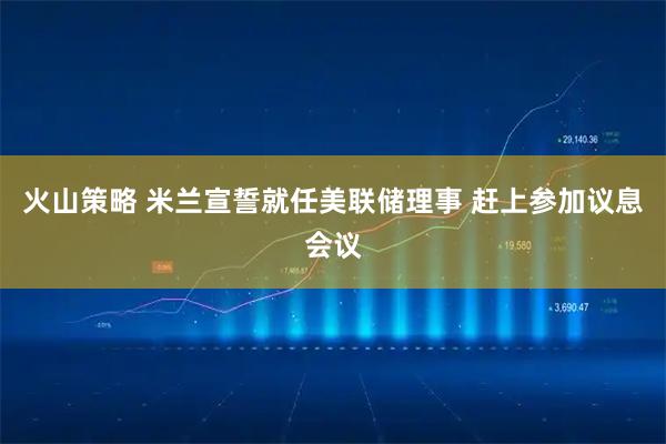 火山策略 米兰宣誓就任美联储理事 赶上参加议息会议