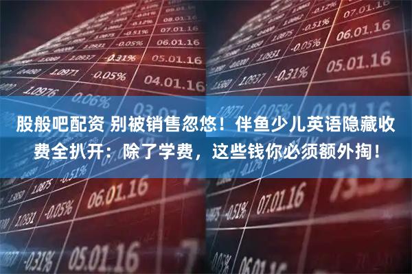 股般吧配资 别被销售忽悠！伴鱼少儿英语隐藏收费全扒开：除了学费，这些钱你必须额外掏！