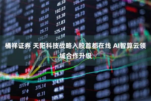 桶祥证券 天阳科技战略入股首都在线 AI智算云领域合作升级