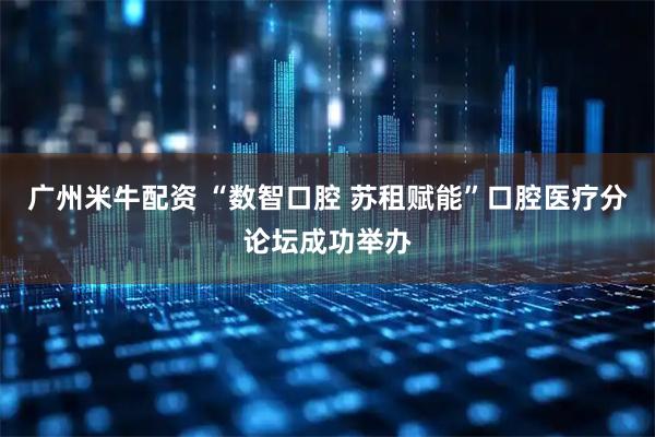 广州米牛配资 “数智口腔 苏租赋能”口腔医疗分论坛成功举办