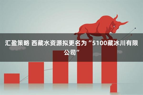 汇盈策略 西藏水资源拟更名为“5100藏冰川有限公司”