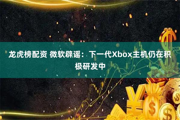 龙虎榜配资 微软辟谣：下一代Xbox主机仍在积极研发中