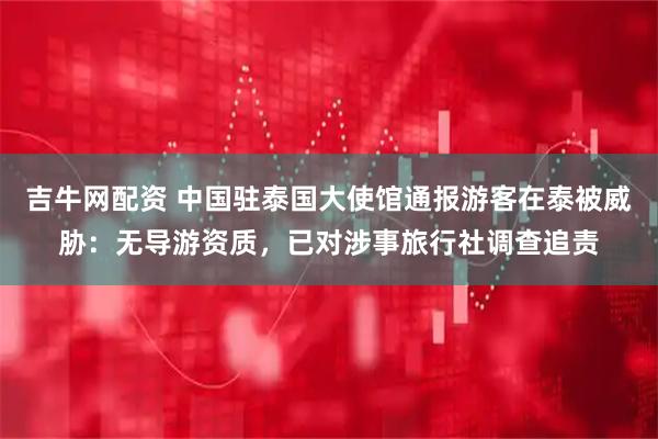 吉牛网配资 中国驻泰国大使馆通报游客在泰被威胁：无导游资质，已对涉事旅行社调查追责