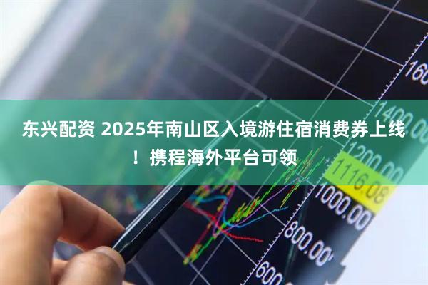 东兴配资 2025年南山区入境游住宿消费券上线！携程海外平台可领