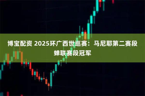 博宝配资 2025环广西世巡赛：马尼耶第二赛段蝉联赛段冠军
