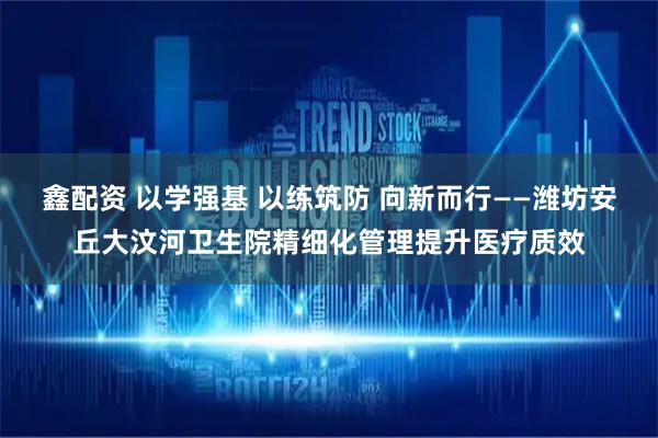鑫配资 以学强基 以练筑防 向新而行——潍坊安丘大汶河卫生院精细化管理提升医疗质效