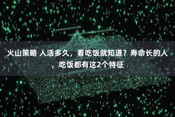 火山策略 人活多久，看吃饭就知道？寿命长的人，吃饭都有这2个特征