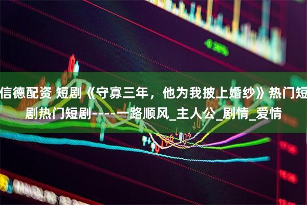 信德配资 短剧《守寡三年，他为我披上婚纱》热门短剧热门短剧----一路顺风_主人公_剧情_爱情