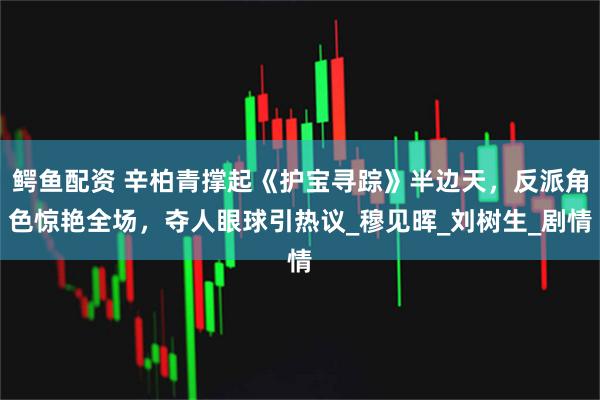 鳄鱼配资 辛柏青撑起《护宝寻踪》半边天，反派角色惊艳全场，夺人眼球引热议_穆见晖_刘树生_剧情