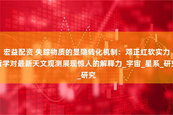 宏益配资 失踪物质的显隐转化机制：邓正红软实力哲学对最新天文观测展现惊人的解释力_宇宙_星系_研究