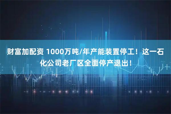 财富加配资 1000万吨/年产能装置停工！这一石化公司老厂区全面停产退出！