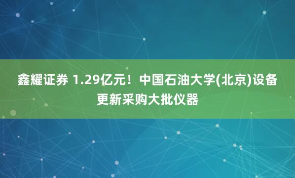 鑫耀证券 1.29亿元！中国石油大学(北京)设备更新采购大批仪器