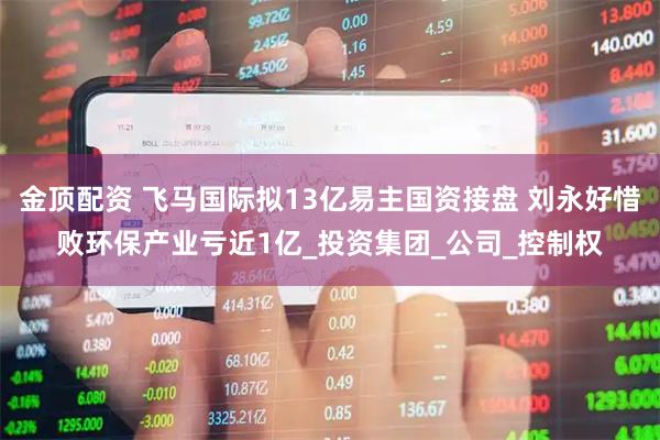 金顶配资 飞马国际拟13亿易主国资接盘 刘永好惜败环保产业亏近1亿_投资集团_公司_控制权