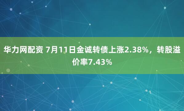 华力网配资 7月11日金诚转债上涨2.38%，转股溢价率7.43%