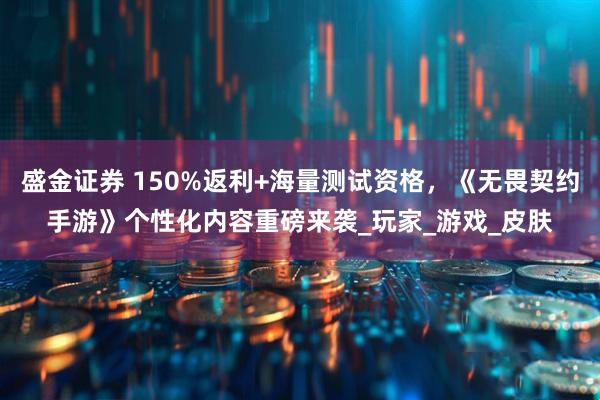 盛金证券 150%返利+海量测试资格，《无畏契约手游》个性化内容重磅来袭_玩家_游戏_皮肤