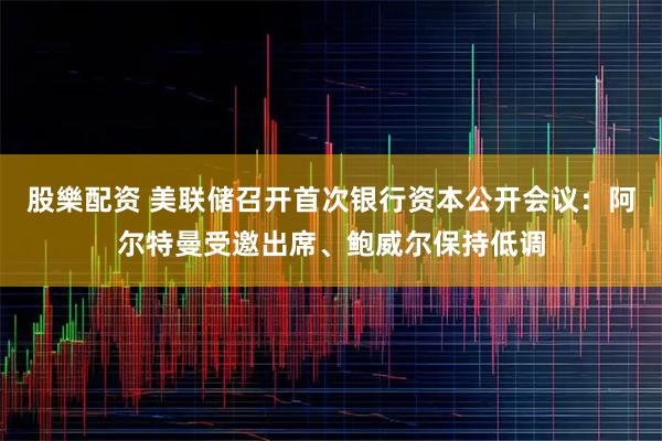 股樂配资 美联储召开首次银行资本公开会议：阿尔特曼受邀出席、鲍威尔保持低调