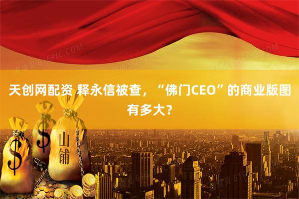 天创网配资 释永信被查，“佛门CEO”的商业版图有多大？