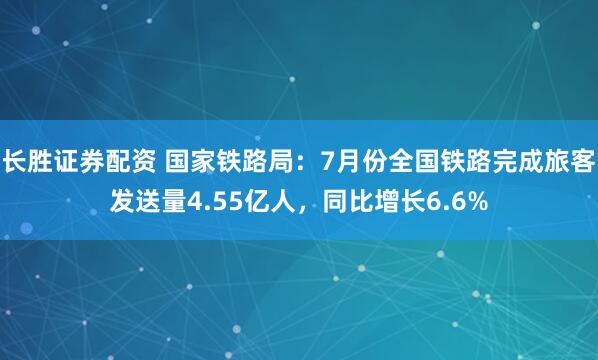 长胜证券配资 国家铁路局：7月份全国铁路完成旅客发送量4.55亿人，同比增长6.6%
