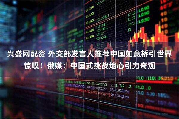 兴盛网配资 外交部发言人推荐中国如意桥引世界惊叹！俄媒：中国式挑战地心引力奇观