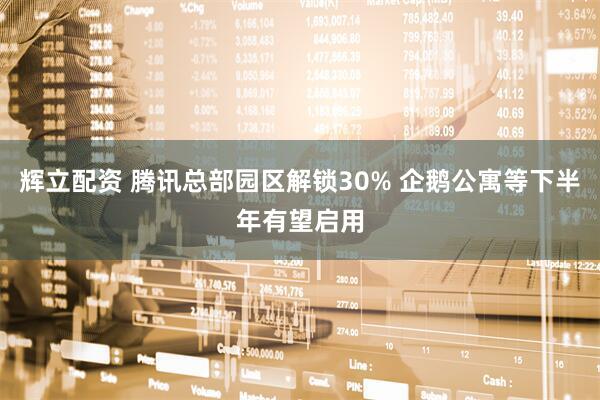 辉立配资 腾讯总部园区解锁30% 企鹅公寓等下半年有望启用
