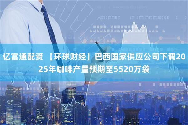 亿富通配资 【环球财经】巴西国家供应公司下调2025年咖啡产量预期至5520万袋