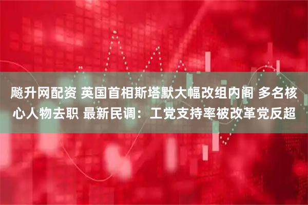 飚升网配资 英国首相斯塔默大幅改组内阁 多名核心人物去职 最新民调：工党支持率被改革党反超