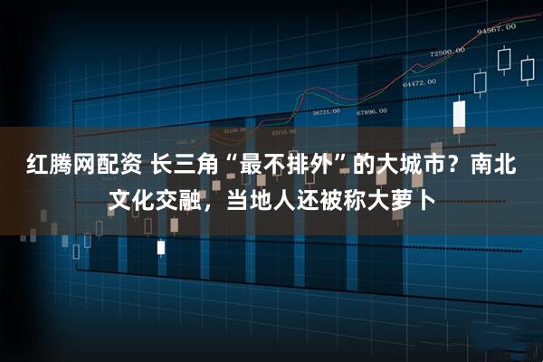 红腾网配资 长三角“最不排外”的大城市？南北文化交融，当地人还被称大萝卜