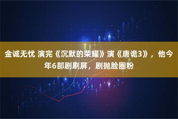 金诚无忧 演完《沉默的荣耀》演《唐诡3》，他今年6部剧刷屏，剧抛脸圈粉