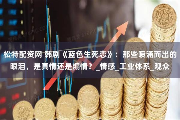 松特配资网 韩剧《蓝色生死恋》：那些喷涌而出的眼泪，是真情还是煽情？_情感_工业体系_观众
