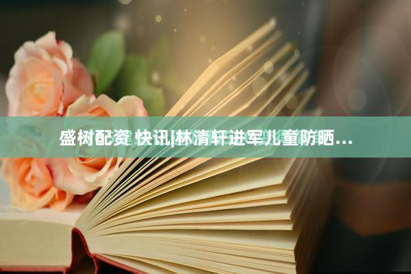 盛树配资 快讯|林清轩进军儿童防晒...
