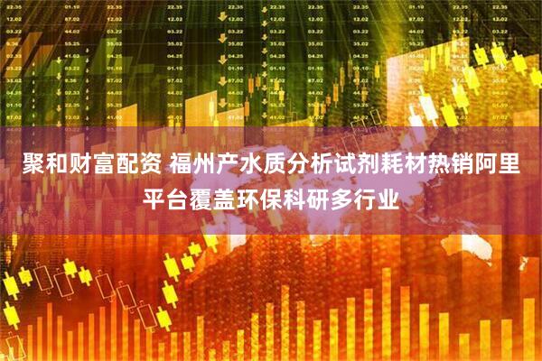 聚和财富配资 福州产水质分析试剂耗材热销阿里平台覆盖环保科研多行业